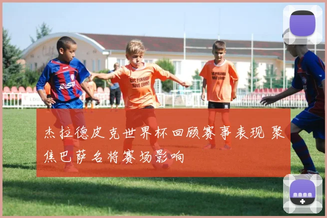 杰拉德皮克世界杯回顾赛事表现 聚焦巴萨名将赛场影响