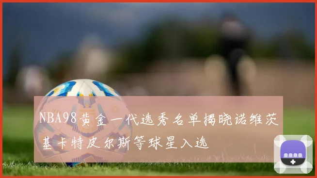 NBA98黄金一代选秀名单揭晓诺维茨基卡特皮尔斯等球星入选