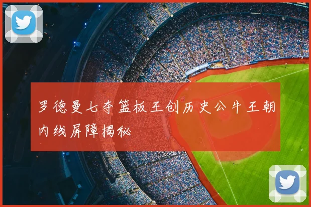 罗德曼七夺篮板王创历史公牛王朝内线屏障揭秘