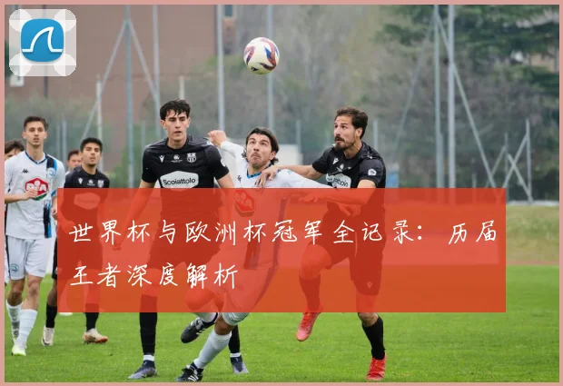 世界杯与欧洲杯冠军全记录：历届王者深度解析