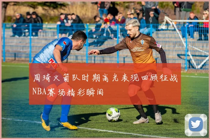 周琦火箭队时期高光表现回顾征战NBA赛场精彩瞬间