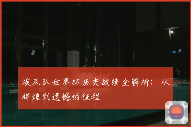 埃及队世界杯历史战绩全解析：从辉煌到遗憾的征程