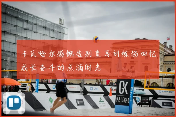 卡瓦哈尔感慨告别皇马训练场回忆成长奋斗的点滴时光