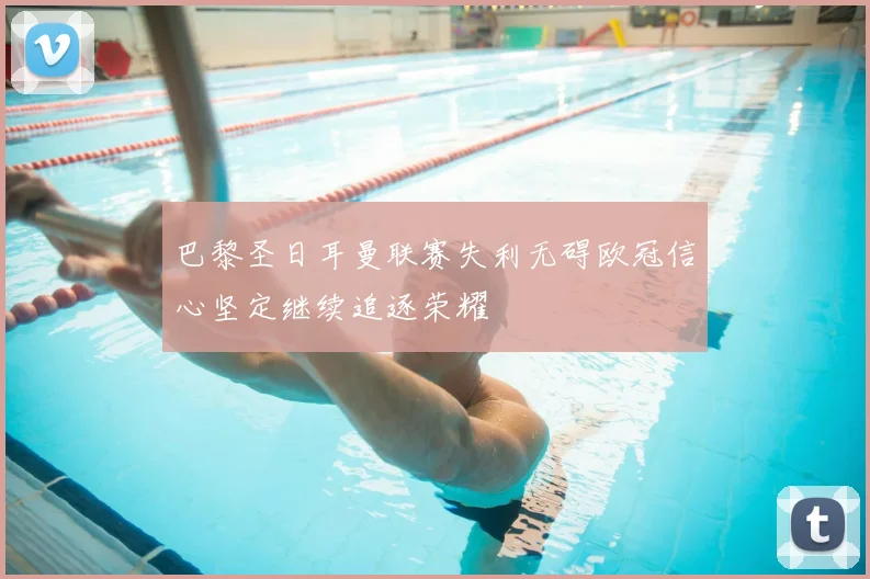 巴黎圣日耳曼联赛失利无碍欧冠信心坚定继续追逐荣耀