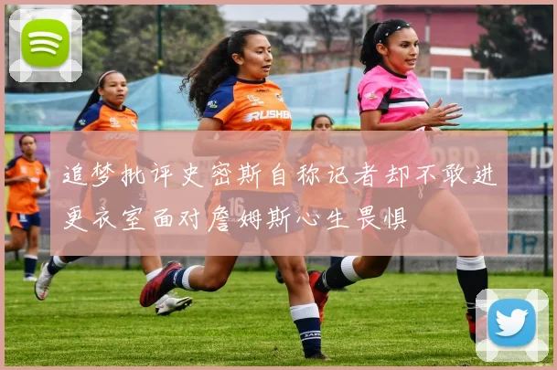 追梦批评史密斯自称记者却不敢进更衣室面对詹姆斯心生畏惧