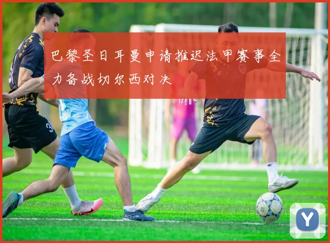 巴黎圣日耳曼申请推迟法甲赛事全力备战切尔西对决