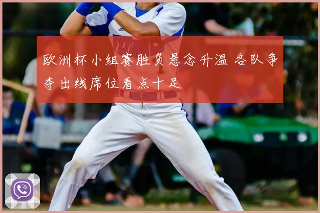 欧洲杯小组赛胜负悬念升温 各队争夺出线席位看点十足