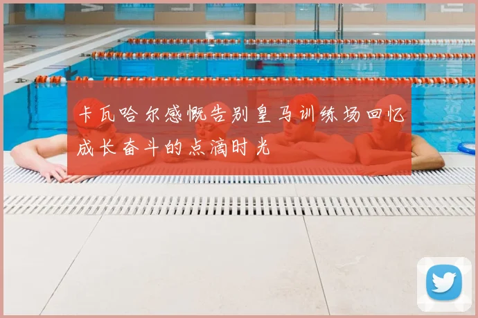卡瓦哈尔感慨告别皇马训练场回忆成长奋斗的点滴时光