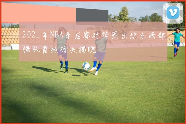 2021年NBA季后赛对阵图出炉东西部强队首轮对决揭晓
