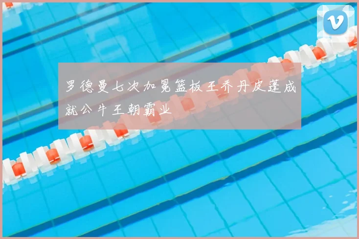 罗德曼七次加冕篮板王乔丹皮蓬成就公牛王朝霸业